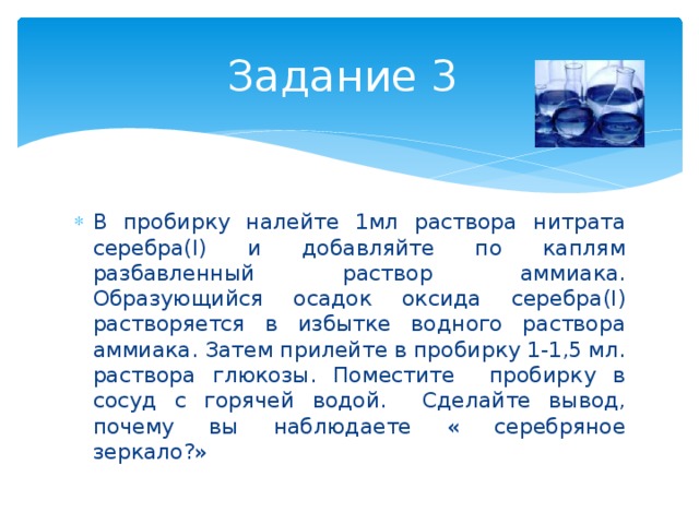 Задание 3 В пробирку налейте 1мл раствора нитрата серебра(I) и добавляйте по каплям разбавленный раствор аммиака. Образующийся осадок оксида серебра(I) растворяется в избытке водного раствора аммиака. Затем прилейте в пробирку 1-1,5 мл. раствора глюкозы. Поместите пробирку в сосуд с горячей водой. Сделайте вывод, почему вы наблюдаете « серебряное зеркало?» 