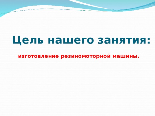 Цель нашего занятия: изготовление резиномоторной машины.  