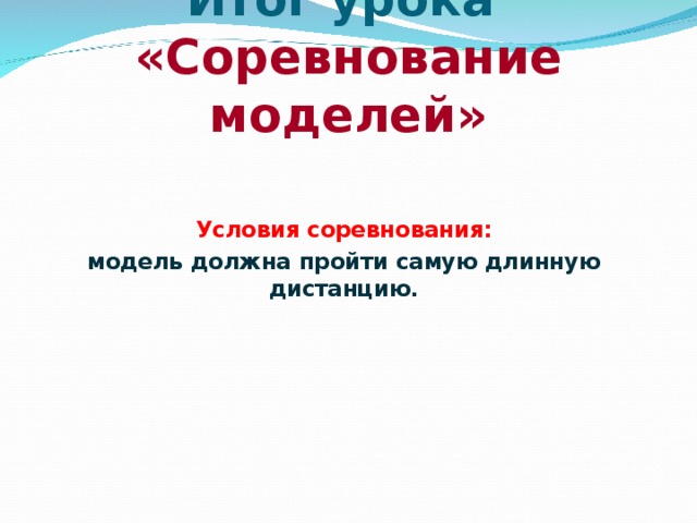 Итог урока  «Соревнование моделей» Условия соревнования: модель должна пройти самую длинную дистанцию. 