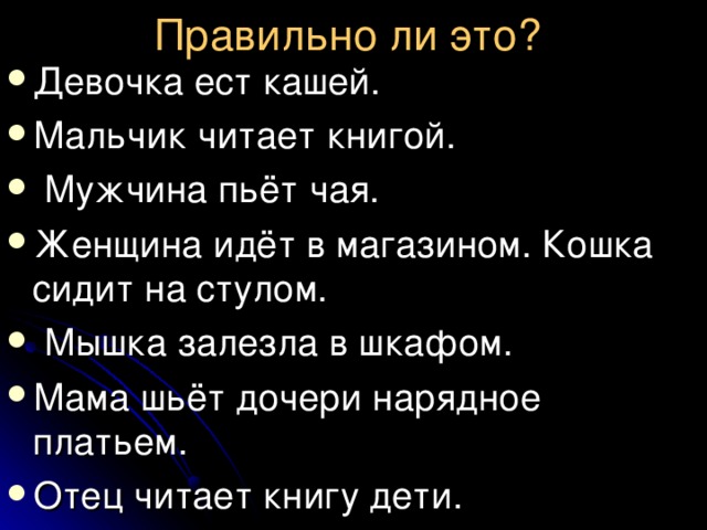 Правильно ли это?  Девочка ест кашей. Мальчик читает книгой.  Мужчина пьёт чая. Женщина идёт в магазином. Кошка сидит на стулом.  Мышка залезла в шкафом. Мама шьёт дочери нарядное платьем. Отец читает книгу дети. 