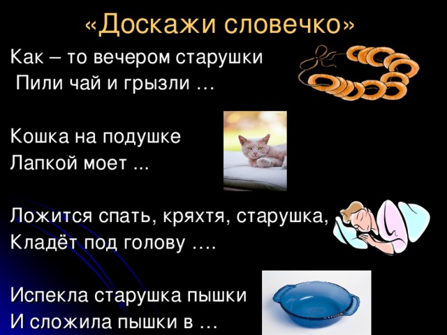 «Доскажи словечко»   Как – то вечером старушки   Пили чай и грызли …  Кошка на подушке  Лапкой моет ...   Ложится спать, кряхтя, старушка,  Кладёт под голову ….  Испекла старушка пышки  И сложила пышки в … 