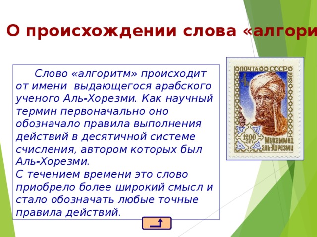 О происхождении слова «алгоритм» Слово «алгоритм» происходит от имени выдающегося арабского ученого Аль-Хорезми. Как научный термин первоначально оно обозначало правила выполнения действий в десятичной системе счисления, автором которых был Аль-Хорезми.  С течением времени это слово приобрело более широкий смысл и стало обозначать любые точные правила действий. 