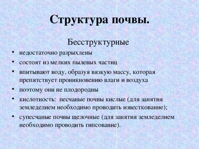 Структура почвы. Бесструктурные недостаточно разрыхлены состоят из мелких пылевых частиц впитывают воду, образуя вязкую массу, которая препятствует проникновению влаги и воздуха поэтому они не плодородны кислотность: песчаные почвы кислые (для занятия земледелием необходимо проводить известкование); супесчаные почвы щелочные (для занятия земледелием необходимо проводить гипсование).  