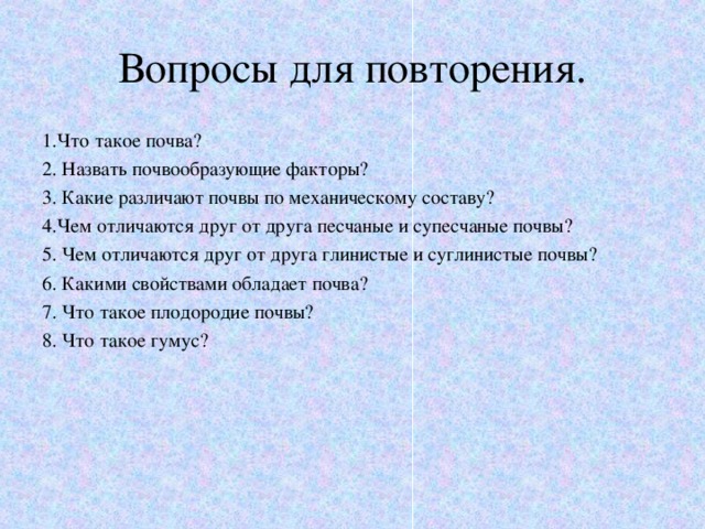 Вопросы для повторения. 1.Что такое почва? 2. Назвать почвообразующие факторы? 3. Какие различают почвы по механическому составу? 4.Чем отличаются друг от друга песчаные и супесчаные почвы? 5. Чем отличаются друг от друга глинистые и суглинистые почвы? 6. Какими свойствами обладает почва? 7. Что такое плодородие почвы? 8. Что такое гумус? 