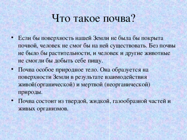 Что такое почва? Если бы поверхность нашей Земли не была бы покрыта почвой, человек не смог бы на ней существовать. Без почвы не было бы растительности, и человек и другие животные не смогли бы добыть себе пищу. Почва особое природное тело. Она образуется на поверхности Земли в результате взаимодействия живой(органической) и мертвой (неорганической) природы. Почва состоит из твердой, жидкой, газообразной частей и живых организмов. 