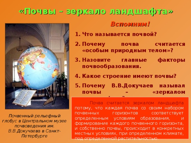 «Почвы – зеркало ландшафта» Вспомним! Что называется почвой? Почему почва считается «особым природным телом»? Назовите главные факторы почвообразования. Какое строение имеют почвы? Почему В.В.Докучаев называл почвы – «зеркалом ландшафта»?   Почва считается зеркалом ландшафта потому, что каждая почва со своим набором почвенных горизонтов соответствует определенным условиям образования, и формирование каждого почвенного горизонта, и собственно почвы, происходит в конкретных местных условиях, при определенном климате, под определенной растительностью. Почвенный рельефный глобус в Центральном музее почвоведения им. В.В.Докучаева в Санкт-Петербурге 