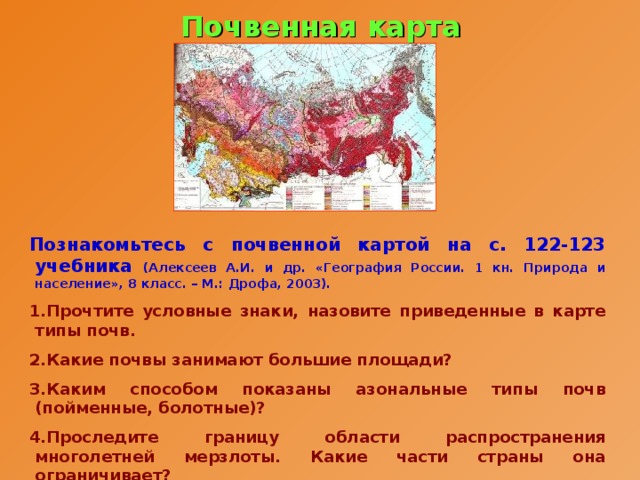 Почвенная карта Познакомьтесь с почвенной картой на с. 122-123 учебника (Алексеев А.И. и др. «География России. 1 кн. Природа и население», 8 класс. – М.: Дрофа, 2003). Прочтите условные знаки, назовите приведенные в карте типы почв. Какие почвы занимают большие площади? Каким способом показаны азональные типы почв (пойменные, болотные)? Проследите границу области распространения многолетней мерзлоты. Какие части страны она ограничивает?  