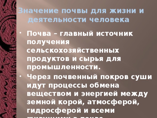  Значение почвы для жизни и деятельности человека Почва – главный источник получения сельскохозяйственных продуктов и сырья для промышленности. Через почвенный покров суши идут процессы обмена веществом и энергией между земной корой, атмосферой, гидросферой и всеми живущими в почве организмами. 