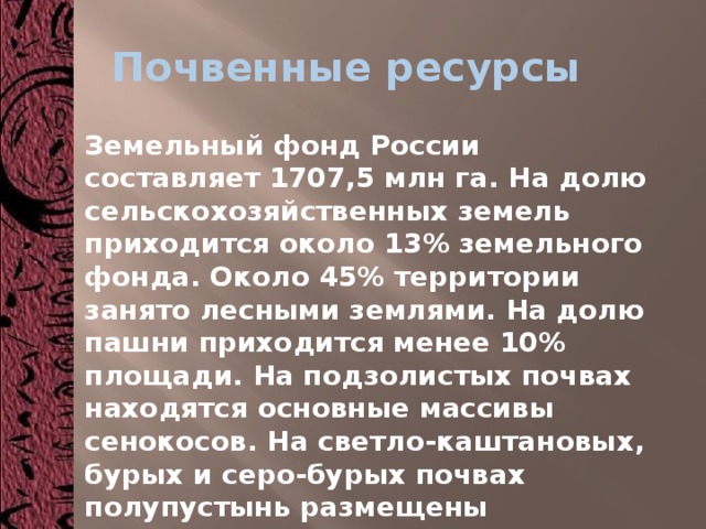 Почвенные ресурсы Земельный фонд России составляет 1707,5 млн га. На долю сельскохозяйственных земель приходится около 13% земельного фонда. Около 45% территории занято лесными землями. На долю пашни приходится менее 10% площади. На подзолистых почвах находятся основные массивы сенокосов. На светло-каштановых, бурых и серо-бурых почвах полупустынь размещены пастбища. 