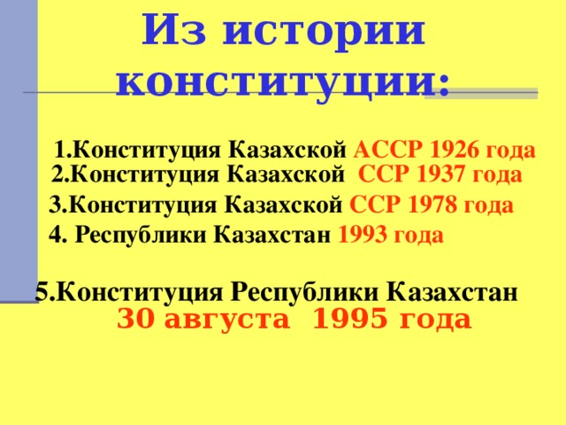 Из истории конституции:  1.Конституция Казахской АССР 1926 года 2.Конституция Казахской ССР 1937 года  3.Конституция Казахской ССР 1978 года  4. Республики Казахстан 1993 года   5.Конституция Республики Казахстан 30 августа 1995 года 