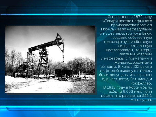 Основанное в 1879 году «Товарищество нефтяного производства братьев Нобель» вело нефтедобычу и нефтепереработку в Баку, создало собственную транспортную и сбытовую сеть, включавшую нефтепроводы, танкеры, вагоны-цистерны и нефтебазы с причалами и железнодорожными ветками. В конце XIX века в нефтедобывающую отрасль были допущены иностранцы и, в частности, Ротшильд и Рокфеллер. В 1913 году в России было добыто 9,093 млн. тонн нефти, что равняется 555,1 млн. пудов. 