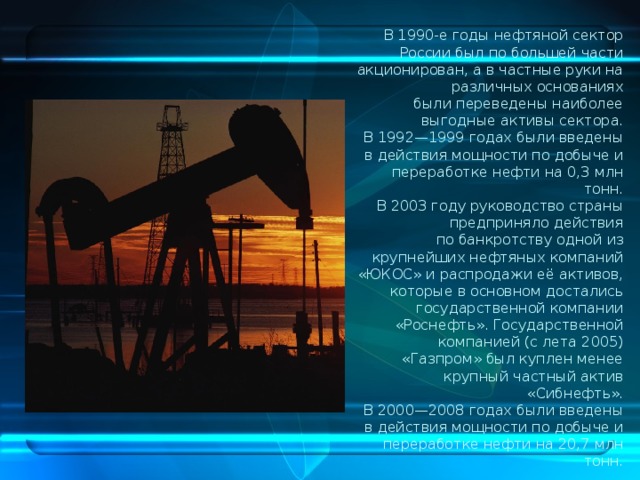 В 1990-е годы нефтяной сектор России был по большей части акционирован, а в частные руки на различных основаниях были переведены наиболее выгодные активы сектора. В 1992—1999 годах были введены в действия мощности по добыче и переработке нефти на 0,3 млн тонн. В 2003 году руководство страны предприняло действия по банкротству одной из крупнейших нефтяных компаний «ЮКОС» и распродажи её активов, которые в основном достались государственной компании «Роснефть». Государственной компанией (с лета 2005) «Газпром» был куплен менее крупный частный актив «Сибнефть». В 2000—2008 годах были введены в действия мощности по добыче и переработке нефти на 20,7 млн тонн. 