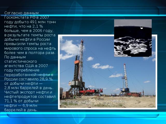 Согласно данным Госкомстата РФ в 2007 году добыто 491 млн тонн нефти, что на 2,1 % больше, чем в 2006 году, в результате темпы роста добычи нефти в России превысили темпы роста мирового спроса на нефть более чем в полтора раза. По данным статистического агентства США в 2007 году потребление переработанной нефти в России составило 28,9 % от добычи нефти — 2,8 млн баррелей в день. Чистый экспорт нефти и нефтепродуктов составил 71,1 % от добычи нефти — 6,9 млн баррелей в день. 