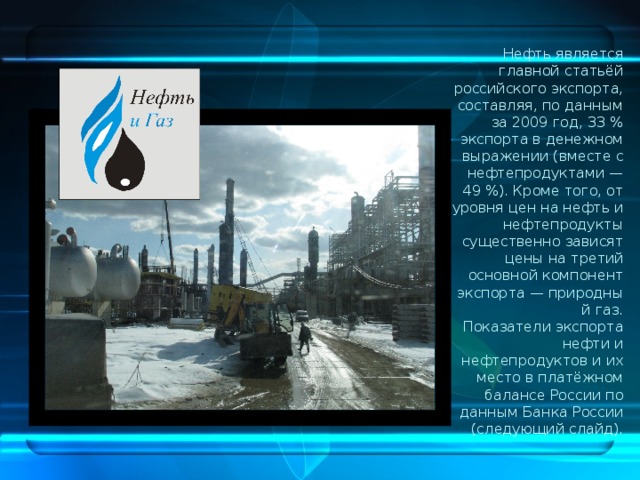 Нефть является главной статьёй российского экспорта, составляя, по данным за 2009 год, 33 % экспорта в денежном выражении (вместе с нефтепродуктами — 49 %). Кроме того, от уровня цен на нефть и нефтепродукты существенно зависят цены на третий основной компонент экспорта — природный газ. Показатели экспорта нефти и нефтепродуктов и их место в платёжном балансе России по данным Банка России (следующий слайд). 