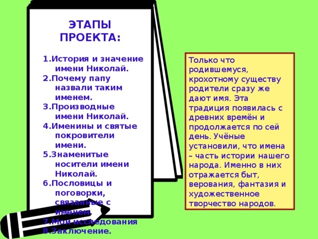 ЭТАПЫ ПРОЕКТА:         1.История и значение имени Николай. 2.Почему папу назвали таким именем. 3.Производные имени Николай. 4.Именины и святые покровители имени. 5.Знаменитые носители имени Николай. 6.Пословицы и поговорки, связанные с именем. 7.Мои исследования 8.Заключение. Только что родившемуся, крохотному существу родители сразу же дают имя. Эта традиция появилась с древних времён и продолжается по сей день. Учёные установили, что имена – часть истории нашего народа. Именно в них отражается быт, верования, фантазия и художественное творчество народов. 