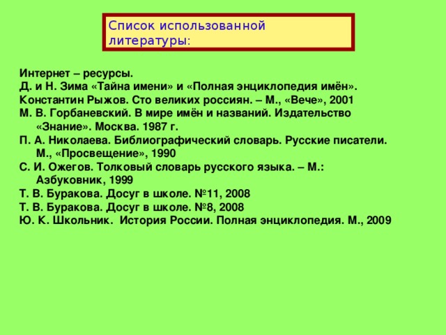 Список использованной литературы: Интернет – ресурсы. Д. и Н. Зима «Тайна имени» и «Полная энциклопедия имён». Константин Рыжов. Сто великих россиян. – М., «Вече», 2001 М. В. Горбаневский. В мире имён и названий. Издательство «Знание». Москва. 1987 г. П. А. Николаева. Библиографический словарь. Русские писатели. М., «Просвещение», 1990 С. И. Ожегов. Толковый словарь русского языка. – М.: Азбуковник, 1999 Т. В. Буракова. Досуг в школе. №11, 2008 Т. В. Буракова. Досуг в школе. №8, 2008 Ю. К. Школьник. История России. Полная энциклопедия. М., 2009 