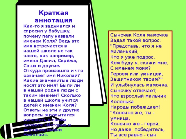 Краткая аннотация Как–то я задумался и спросил у бабушку, почему папу назвали именем Коля? Ведь это имя встречается в нашей школе не так часто, как например, имена Данил, Серёжа, Саша и другие. Откуда произошло и что означает имя Николай? Какие знаменитые люди носят это имя? Были ли в нашей родне люди с таким именем? Сколько в нашей школе учится детей с именем Коля? Ответы на эти и другие вопросы я попытался изложить в своём проекте «История и значение имени Николай».   Сыночек Коля мамочке Задал такой вопрос: 