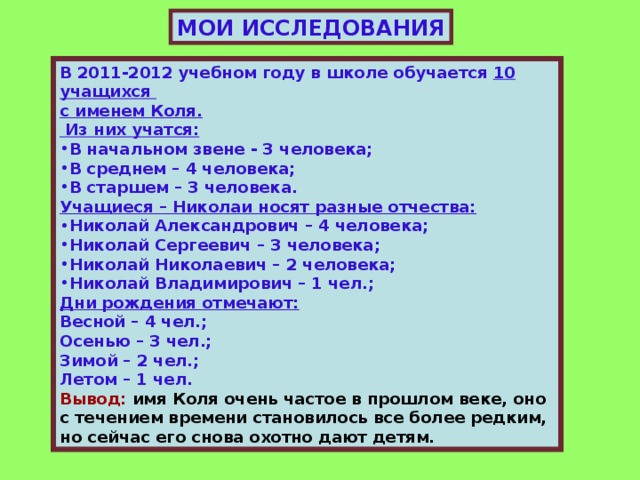 МОИ ИССЛЕДОВАНИЯ В 2011-2012 учебном году в школе обучается 10 учащихся с именем Коля.  Из них учатся: В начальном звене - 3 человека; В среднем – 4 человека; В старшем – 3 человека. Учащиеся – Николаи носят разные отчества: Николай Александрович – 4 человека; Николай Сергеевич – 3 человека; Николай Николаевич – 2 человека; Николай Владимирович – 1 чел.; Дни рождения отмечают: Весной – 4 чел.; Осенью – 3 чел.; Зимой – 2 чел.; Летом – 1 чел. Вывод: имя Коля очень частое в прошлом веке, оно с течением времени становилось все более редким, но сейчас его снова охотно дают детям.  