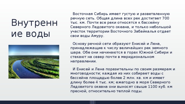 Внутренние воды  Восточная Сибирь имеет густую и раз­ветвленную речную сеть. Общая длина всех рек достигает 700 тыс. км. Почти все реки относятся к бассейну Северного Ле­довитого океана, и только небольшой уча­сток территории Восточного Забайкалья отдает свои воды Амуру.  Основу речной сети образуют Енисей и Лена, принадле­жащие к числу величайших рек земного шара. Обе они начинаются в горах Южной Сибири и стекают на север почти в мери­диональном направлении.  И Енисей и Ле­на поразительны по своим размерам и многоводности; каждая из них собирает воды с бассейна площадью более 2 млн. кв. км и имеет длину более 4 тыс. км; ежегодно в моря Северного Ледовитого океана они выносят свыше 1100 куб. км пресной, относительно теплой поды. 