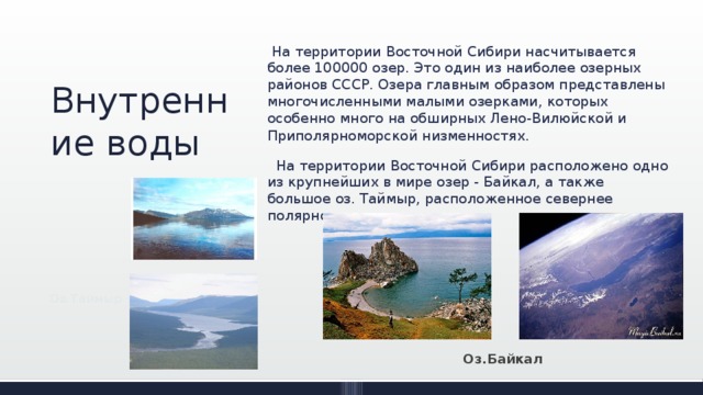  На территории Восточной Сибири насчитывается более 100000 озер. Это один из наиболее озерных районов СССР. Озера главным образом представлены многочисленными малыми озерками, которых особенно много на обширных Лено-Вилюйской и Приполярноморской низменностях .  На территории Восточной Сибири расположено одно из крупнейших в мире озер - Байкал, а также большое оз. Таймыр, расположенное севернее полярного круга. Внутренние воды Оз.Таймыр Оз.Байкал 