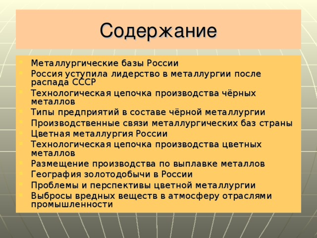 Содержание Металлургические базы России Россия уступила лидерство в металлургии после распада СССР Технологическая цепочка производства чёрных металлов Типы предприятий в составе чёрной металлургии Производственные связи металлургических баз страны Цветная металлургия России Технологическая цепочка производства цветных металлов Размещение производства по выплавке металлов География золотодобычи в России Проблемы и перспективы цветной металлургии Выбросы вредных веществ в атмосферу отраслями промышленности   