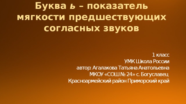 Буква ь – показатель мягкости предшествующих согласных звуков 1 класс  УМК Школа России  автор: Агалакова Татьяна Анатольевна  МКОУ «СОШ № 24» с. Богуславец  Красноармейский район Приморский край