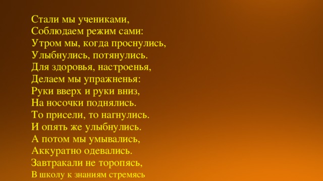 Стали мы учениками, Соблюдаем режим сами: Утром мы, когда проснулись, Улыбнулись, потянулись. Для здоровья, настроенья, Делаем мы упражненья: Руки вверх и руки вниз, На носочки поднялись. То присели, то нагнулись. И опять же улыбнулись. А потом мы умывались, Аккуратно одевались. Завтракали не торопясь, В школу к знаниям стремясь