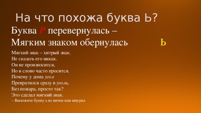 На что похожа буква Ь? Буква Р перевернулась – Мягким знаком обернулась Ь Мягкий знак – хитрый знак. Не сказать его никак. Он не произносится, Но в слово часто просится. Почему у дома угол Превратился сразу в уголь, Без пожара, просто так? Это сделал мягкий знак. – Выложите букву ь из нитки или шнурка