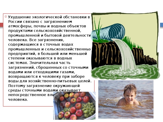Ухудшение экологической обстановки в России связано с загрязнением атмосферы, почвы и водных объектов продуктами сельскохозяйственной, промышленной и бытовой деятельности человека. Все загрязнения, содержащиеся в сточных водах промышленных и сельскохозяйственных предприятий, в большей или меньшей степени оказываются в водных системах. Значительная часть загрязнений, сброшенных со сточными водами или отходящими газами, возвращаются к человеку при заборе воды для хозяйственно-питьевых целей. Поэтому загрязнение окружающей среды сточными водами оказывает непосредственное влияние на здоровье человека. 