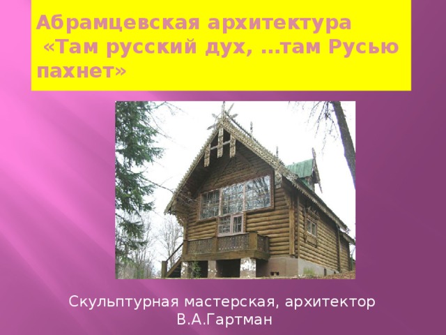 Абрамцевская архитектура  «Там русский дух, …там Русью пахнет» Скульптурная мастерская, архитектор В.А.Гартман 