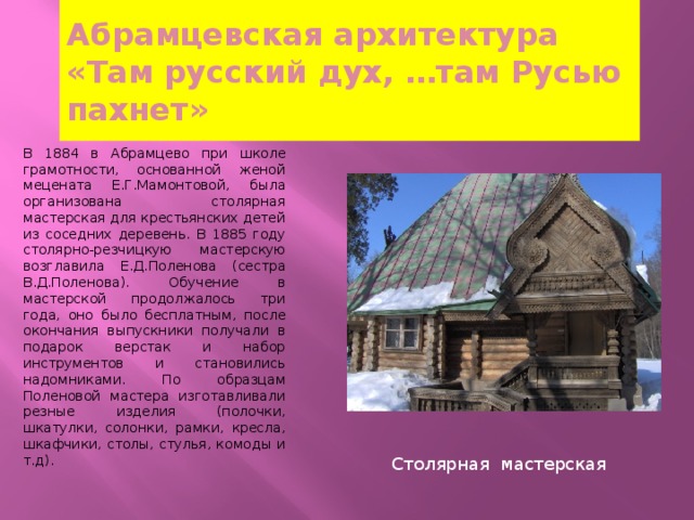 Абрамцевская архитектура  «Там русский дух, …там Русью пахнет» В 1884 в Абрамцево при школе грамотности, основанной женой мецената Е.Г.Мамонтовой, была организована столярная мастерская для крестьянских детей из соседних деревень. В 1885 году столярно-резчицкую мастерскую возглавила Е.Д.Поленова (сестра В.Д.Поленова). Обучение в мастерской продолжалось три года, оно было бесплатным, после окончания выпускники получали в подарок верстак и набор инструментов и становились надомниками. По образцам Поленовой мастера изготавливали резные изделия (полочки, шкатулки, солонки, рамки, кресла, шкафчики, столы, стулья, комоды и т.д). Столярная мастерская 