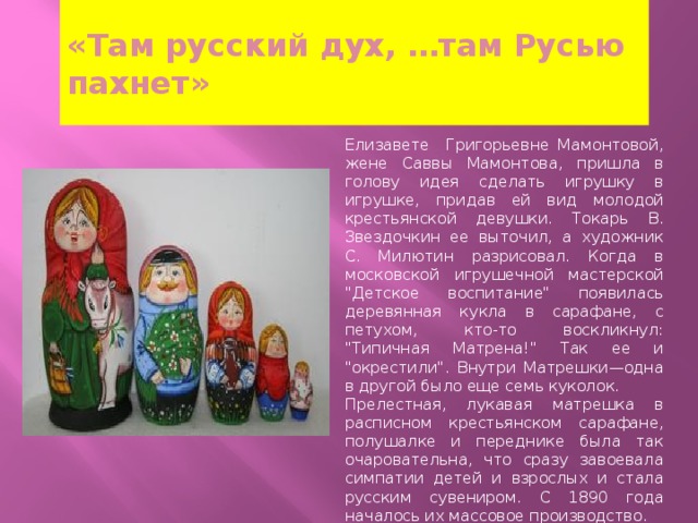 «Там русский дух, …там Русью пахнет» Елизавете Григорьевне Мамонтовой, жене Саввы Мамонтова, пришла в голову идея сделать игрушку в игрушке, придав ей вид молодой крестьянской девушки. Токарь В. Звездочкин ее выточил, а художник С. Милютин разрисовал. Когда в московской игрушечной мастерской 