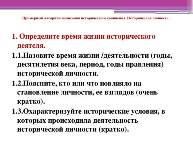 Примерный алгоритм написания исторического сочинения. Историческая личность.   1. Определите время жизни исторического деятеля. 1.1.Назовите время жизни /деятельности (годы, десятилетия века, период, годы правления) исторической личности. 1.2.Поясните, кто или что повлияло на становление личности, ее взглядов (очень кратко). 1.3.Охарактеризуйте исторические условия, в которых происходила деятельность исторической личности (кратко).   