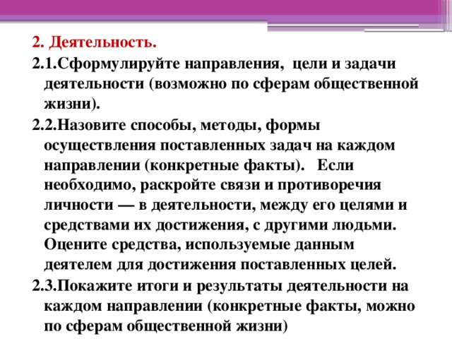 2. Деятельность. 2.1.Сформулируйте направления,  цели и задачи деятельности (возможно по сферам общественной жизни). 2.2.Назовите способы, методы, формы осуществления поставленных задач на каждом направлении (конкретные факты).   Если необходимо, раскройте связи и противоречия личности — в деятельности, между его целями и средствами их достижения, с другими людьми. Оцените средства, используемые данным деятелем для достижения поставленных целей. 2.3.Покажите итоги и результаты деятельности на каждом направлении (конкретные факты, можно по сферам общественной жизни) 
