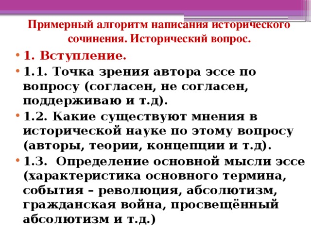 Примерный алгоритм написания исторического сочинения. Исторический вопрос. 1. Вступление. 1.1. Точка зрения автора эссе по вопросу (согласен, не согласен, поддерживаю и т.д). 1.2. Какие существуют мнения в исторической науке по этому вопросу (авторы, теории, концепции и т.д). 1.3. Определение основной мысли эссе (характеристика основного термина, события – революция, абсолютизм, гражданская война, просвещённый абсолютизм и т.д.)  