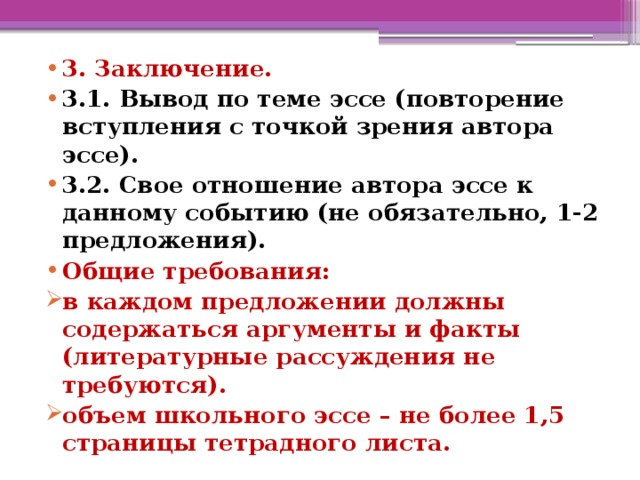 3. Заключение. 3.1. Вывод по теме эссе (повторение вступления с точкой зрения автора эссе). 3.2. Свое отношение автора эссе к данному событию (не обязательно, 1-2 предложения). Общие требования: в каждом предложении должны содержаться аргументы и факты (литературные рассуждения не требуются). объем школьного эссе – не более 1,5 страницы тетрадного листа.  