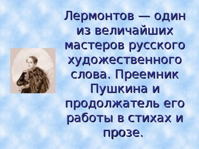 Лермонтов — один из величайших мастеров русского художественного слова. Преемник Пушкина и продолжатель его работы в стихах и прозе.  