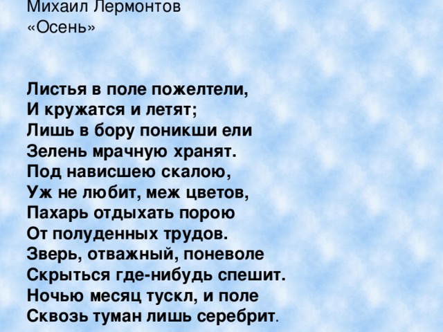 Михаил Лермонтов «Осень»  Листья в поле пожелтели, И кружатся и летят; Лишь в бору поникши ели Зелень мрачную хранят. Под нависшею скалою, Уж не любит, меж цветов, Пахарь отдыхать порою От полуденных трудов. Зверь, отважный, поневоле Скрыться где-нибудь спешит. Ночью месяц тускл, и поле Сквозь туман лишь серебрит . 