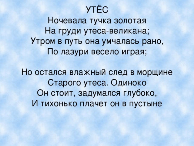 УТЁС  Ночевала тучка золотая  На груди утеса-великана;  Утром в путь она умчалась рано,  По лазури весело играя;   Но остался влажный след в морщине  Старого утеса. Одиноко  Он стоит, задумался глубоко,  И тихонько плачет он в пустыне 