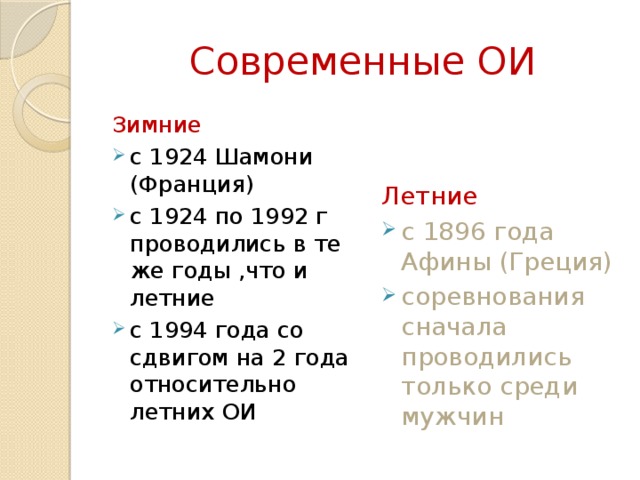 Современные ОИ Зимние  Летние  с 1924 Шамони (Франция) с 1924 по 1992 г проводились в те же годы ,что и летние с 1994 года со сдвигом на 2 года относительно летних ОИ с 1896 года Афины (Греция) соревнования сначала проводились только среди мужчин 