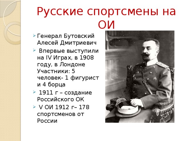 Русские спортсмены на ОИ Генерал Бутовский Алесей Дмитриевич  Впервые выступили на IV Играх, в 1908 году, в Лондоне Участники: 5 человек- 1 фигурист и 4 борца  1911 г – создание Российского ОК  V ОИ 1912 г– 178 спортсменов от России 