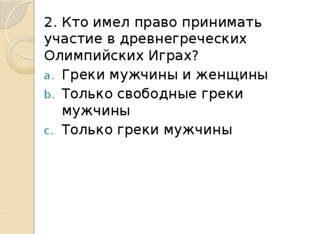 2. Кто имел право принимать участие в древнегреческих Олимпийских Играх? Греки мужчины и женщины Только свободные греки мужчины Только греки мужчины 