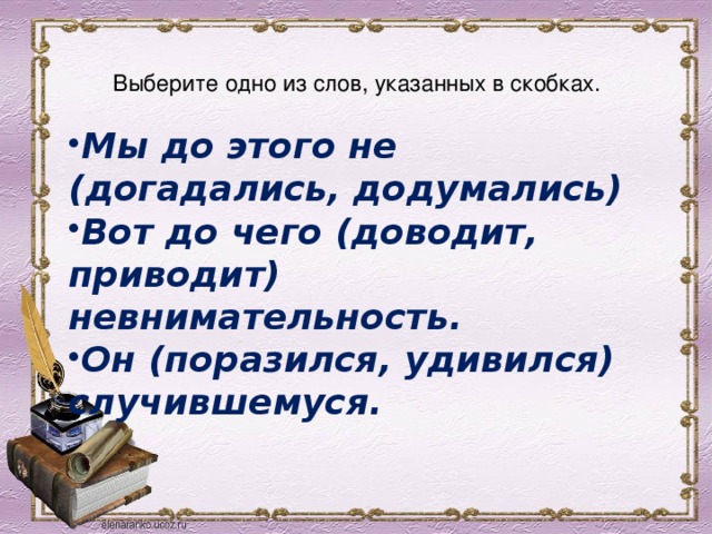  Выберите одно из слов, указанных в скобках.   Мы до этого не (догадались, додумались) Вот до чего (доводит, приводит) невнимательность. Он (поразился, удивился) случившемуся.  