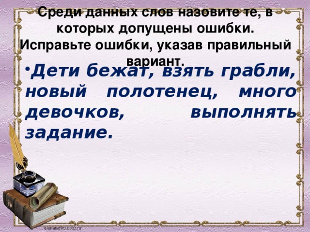 Среди данных слов назовите те, в которых допущены ошибки. Исправьте ошибки, указав правильный вариант. Дети бежат, взять грабли, новый полотенец, много девочков, выполнять задание. 