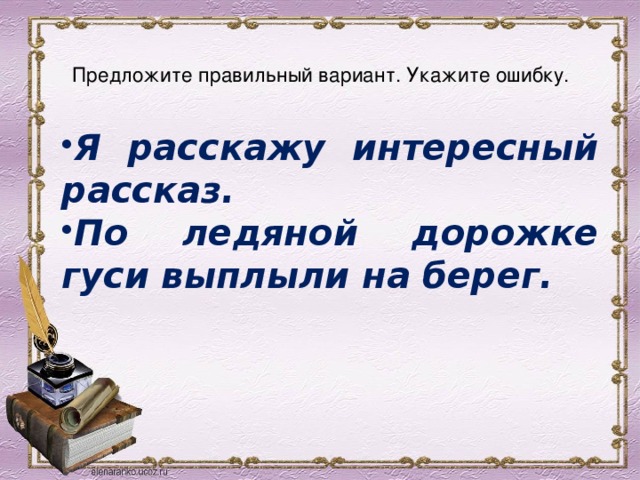  Предложите правильный вариант. Укажите ошибку.   Я расскажу интересный рассказ. По ледяной дорожке гуси выплыли на берег. 