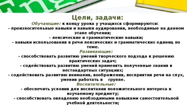 Цели, задачи:  Обучающие:  к концу урока у учащихся сформируются:  - произносительные навыки и навыки аудирования, необходимые на данном этапе обучения;  - лексические и грамматические навыки;  - навыки использования в речи лексических и грамматических единиц по теме.  Развивающие:  - способствовать развитию умений творческого подхода к решению практических задач;  - содействовать развитию умений применять полученные знания в нестандартных ситуациях;  - содействовать развитию внимания, воображения, восприятия речи на слух, умения работать в группе.  Воспитательные:  - обеспечить условия для воспитания положительного интереса к изучаемому предмету;  - способствовать овладению необходимыми навыками самостоятельной учебной деятельности;  - способствовать развитию навыков учащихся работы в команде.