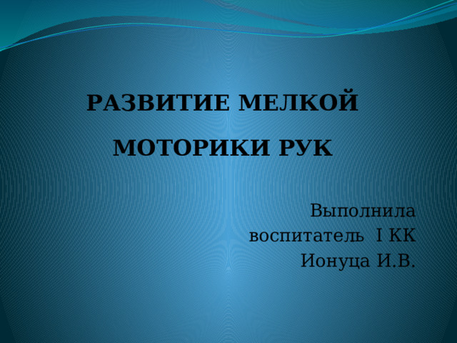 РАЗВИТИЕ МЕЛКОЙ МОТОРИКИ РУК Выполнила воспитатель I КК Ионуца И.В. 