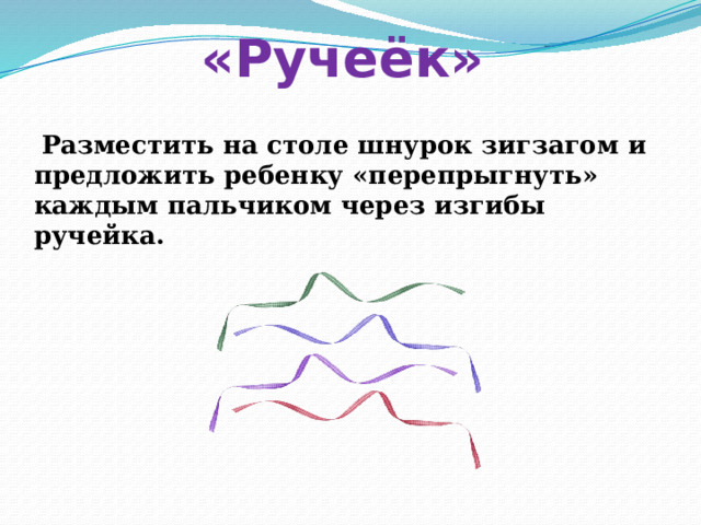 «Ручеёк»  Разместить на столе шнурок зигзагом и предложить ребенку «перепрыгнуть» каждым пальчиком через изгибы ручейка. 