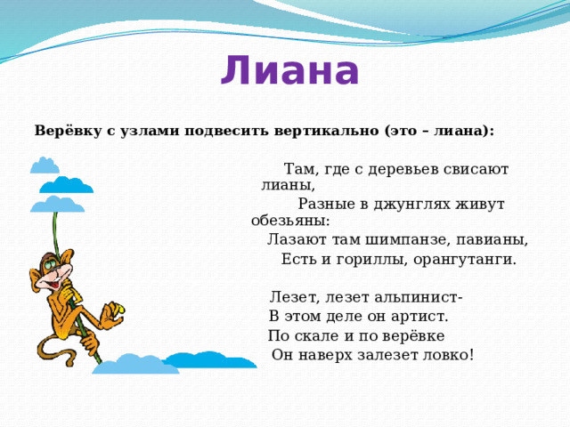 Лиана Верёвку с узлами подвесить вертикально (это – лиана):   Там, где с деревьев свисают лианы,  Разные в джунглях живут обезьяны:  Лазают там шимпанзе, павианы,  Есть и гориллы, орангутанги.  Лезет, лезет альпинист-  В этом деле он артист.  По скале и по верёвке  Он наверх залезет ловко! 