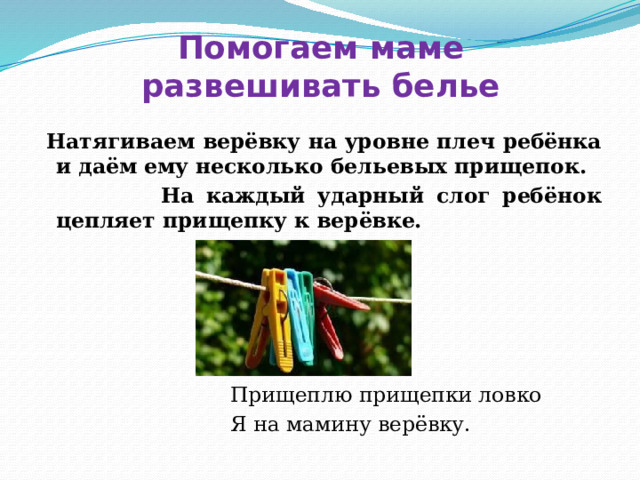 Помогаем маме  развешивать белье  Натягиваем верёвку на уровне плеч ребёнка и даём ему несколько бельевых прищепок.  На каждый ударный слог ребёнок цепляет прищепку к верёвке.   Прищеплю прищепки ловко  Я на мамину верёвку. 